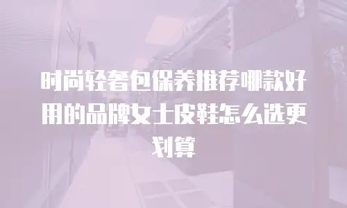 时尚轻奢包保养推荐哪款好用的品牌女士皮鞋怎么选更划算