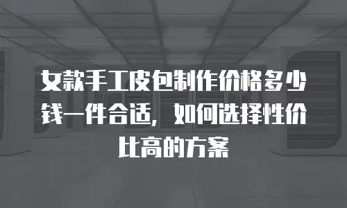 女款手工皮包制作价格多少钱一件合适，如何选择性价比高的方案