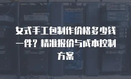 女式手工包制作价格多少钱一件？精准报价与成本控制方案