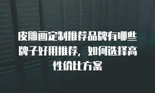 皮雕画定制推荐品牌有哪些牌子好用推荐，如何选择高性价比方案