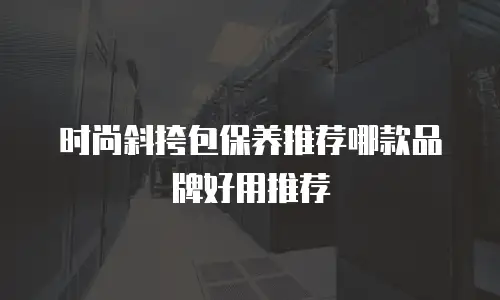 时尚斜挎包保养推荐哪款品牌好用推荐