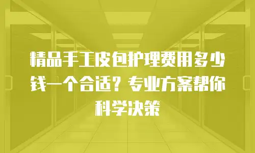 精品手工皮包护理费用多少钱一个合适？专业方案帮你科学决策