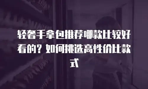 轻奢手拿包推荐哪款比较好看的？如何挑选高性价比款式