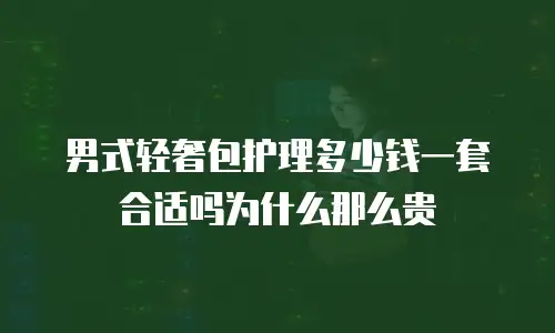男式轻奢包护理多少钱一套合适吗为什么那么贵