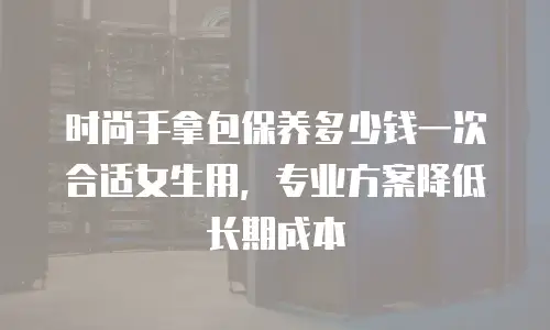 时尚手拿包保养多少钱一次合适女生用，专业方案降低长期成本
