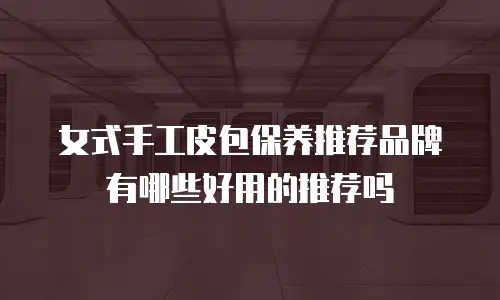 女式手工皮包保养推荐品牌有哪些好用的推荐吗