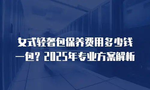 女式轻奢包保养费用多少钱一包？2025年专业方案解析