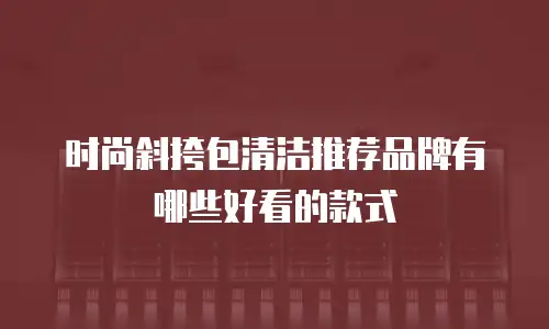 时尚斜挎包清洁推荐品牌有哪些好看的款式