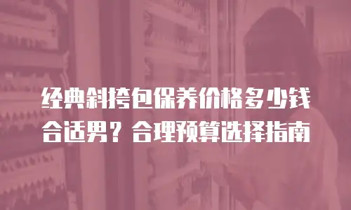 经典斜挎包保养价格多少钱合适男？合理预算选择指南