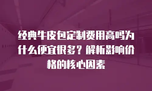 经典牛皮包定制费用高吗为什么便宜很多？解析影响价格的核心因素