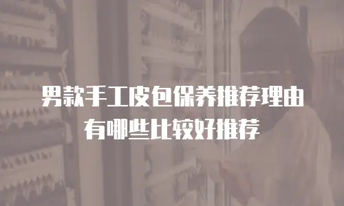 男款手工皮包保养推荐理由有哪些比较好推荐