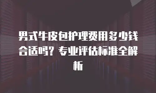 男式牛皮包护理费用多少钱合适吗？专业评估标准全解析