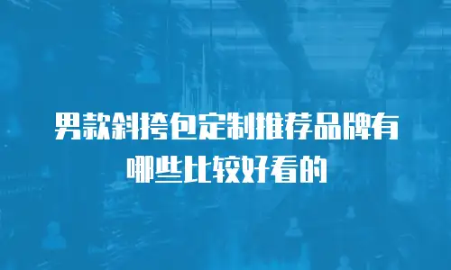 男款斜挎包定制推荐品牌有哪些比较好看的