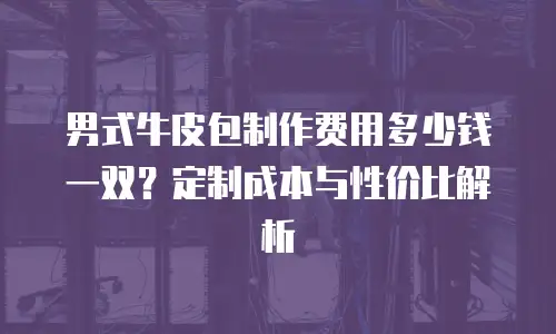 男式牛皮包制作费用多少钱一双？定制成本与性价比解析