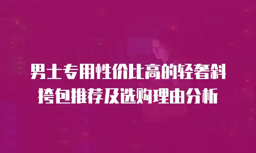 男士专用性价比高的轻奢斜挎包推荐及选购理由分析