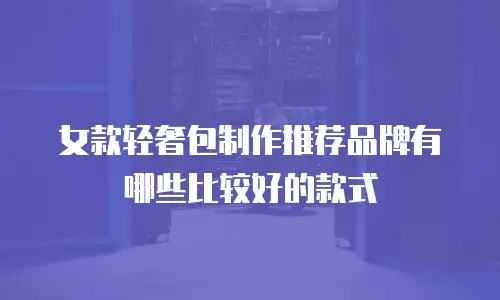 女款轻奢包制作推荐品牌有哪些比较好的款式