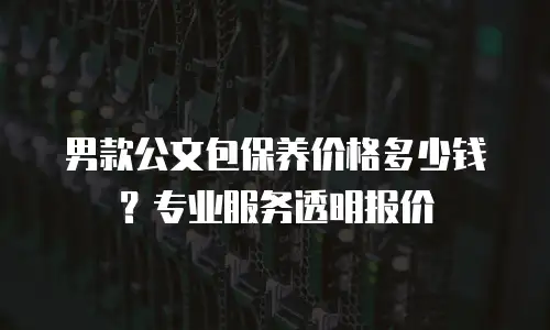男款公文包保养价格多少钱？专业服务透明报价