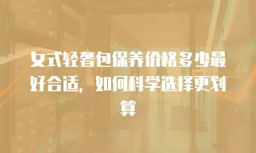女式轻奢包保养价格多少最好合适，如何科学选择更划算