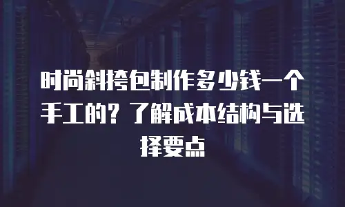 时尚斜挎包制作多少钱一个手工的？了解成本结构与选择要点