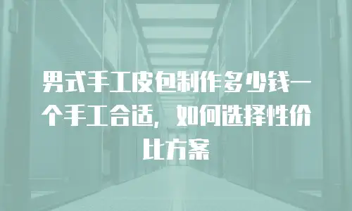 男式手工皮包制作多少钱一个手工合适，如何选择性价比方案