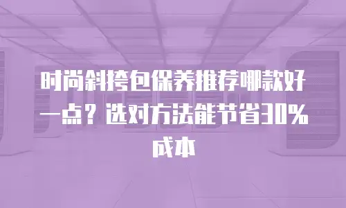 时尚斜挎包保养推荐哪款好一点？选对方法能节省30%成本