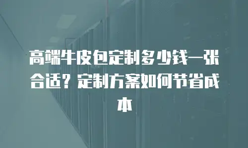 高端牛皮包定制多少钱一张合适？定制方案如何节省成本