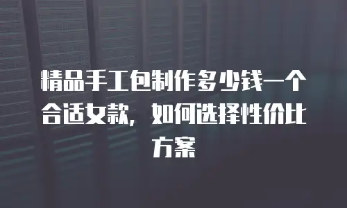 精品手工包制作多少钱一个合适女款，如何选择性价比方案