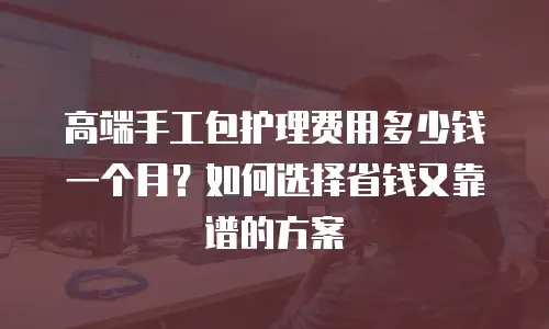 高端手工包护理费用多少钱一个月？如何选择省钱又靠谱的方案