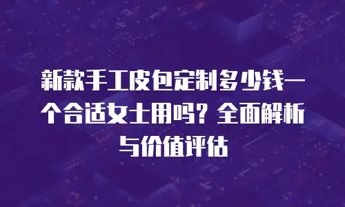 新款手工皮包定制多少钱一个合适女士用吗？全面解析与价值评估