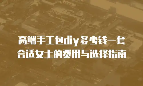 高端手工包diy多少钱一套合适女士的费用与选择指南