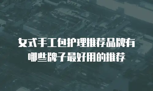 女式手工包护理推荐品牌有哪些牌子最好用的推荐