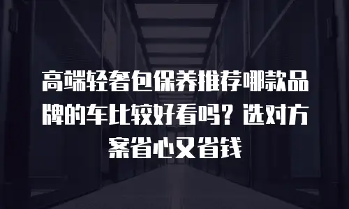 高端轻奢包保养推荐哪款品牌的车比较好看吗？选对方案省心又省钱