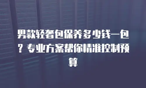 男款轻奢包保养多少钱一包？专业方案帮你精准控制预算