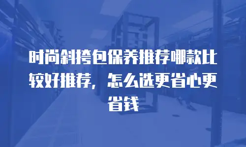 时尚斜挎包保养推荐哪款比较好推荐，怎么选更省心更省钱