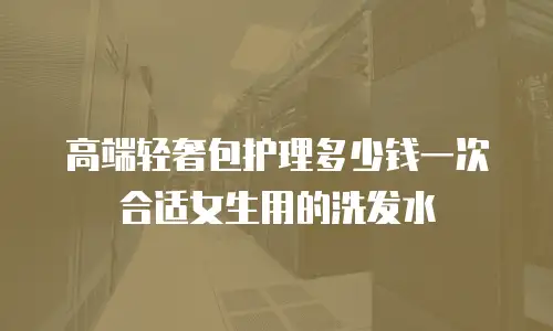 高端轻奢包护理多少钱一次合适女生用的洗发水