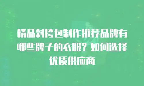 精品斜挎包制作推荐品牌有哪些牌子的衣服？如何选择优质供应商