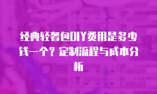 经典轻奢包DIY费用是多少钱一个？定制流程与成本分析