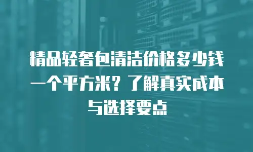 精品轻奢包清洁价格多少钱一个平方米？了解真实成本与选择要点