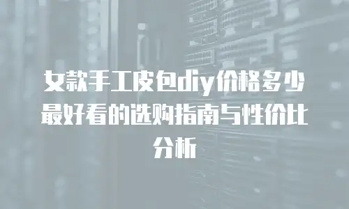 女款手工皮包diy价格多少最好看的选购指南与性价比分析