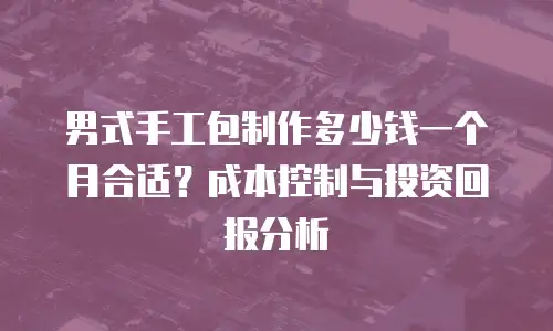男式手工包制作多少钱一个月合适？成本控制与投资回报分析