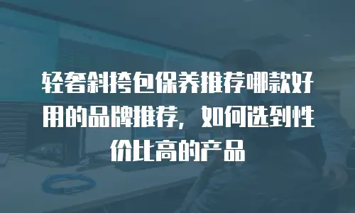 轻奢斜挎包保养推荐哪款好用的品牌推荐，如何选到性价比高的产品