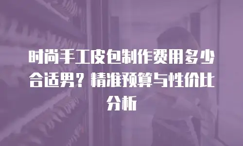 时尚手工皮包制作费用多少合适男？精准预算与性价比分析