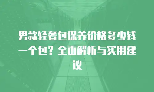 男款轻奢包保养价格多少钱一个包？全面解析与实用建议