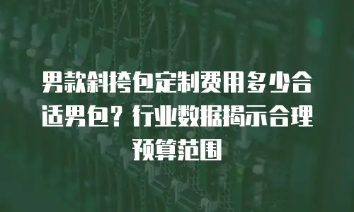 男款斜挎包定制费用多少合适男包？行业数据揭示合理预算范围