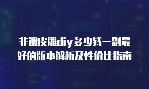 非遗皮雕diy多少钱一副最好的版本解析及性价比指南