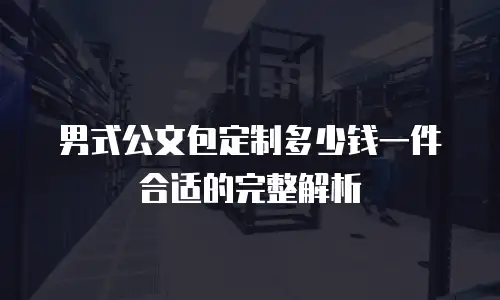 男式公文包定制多少钱一件合适的完整解析