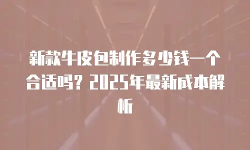 新款牛皮包制作多少钱一个合适吗？2025年最新成本解析