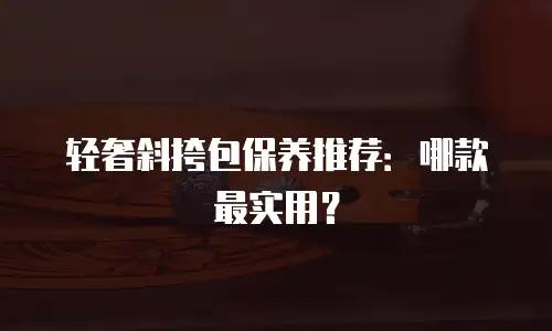 轻奢斜挎包保养推荐：哪款最实用？