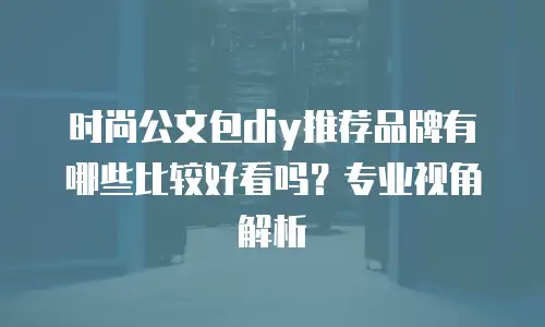 时尚公文包diy推荐品牌有哪些比较好看吗？专业视角解析