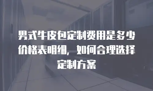 男式牛皮包定制费用是多少价格表明细，如何合理选择定制方案